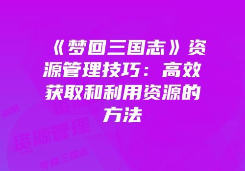 《梦回三国志》资源管理技巧:高效获取和利用资源的方法