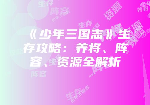 《少年三国志》生存攻略：养将、阵容、资源全解析