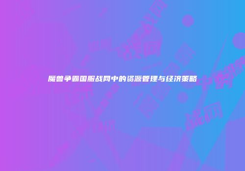 魔兽争霸国服战网中的资源管理与经济策略