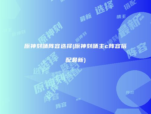 原神刻晴阵容选择(原神刻晴主c阵容搭配最新)