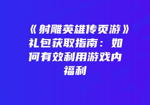 《射雕英雄传页游》礼包获取指南:如何有效利用游戏内福利