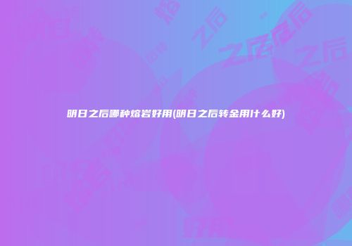 明日之后哪种熔岩好用(明日之后转金用什么好)