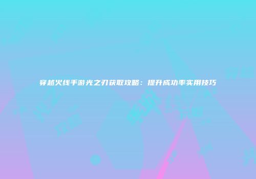 穿越火线手游光之刃获取攻略：提升成功率实用技巧