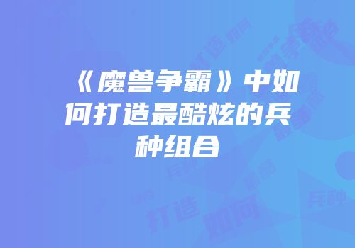 《魔兽争霸》中如何打造最酷炫的兵种组合