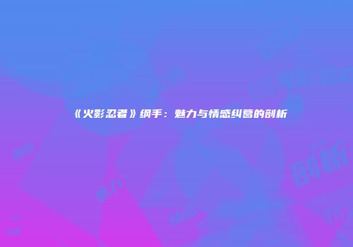 《火影忍者》纲手：魅力与情感纠葛的剖析