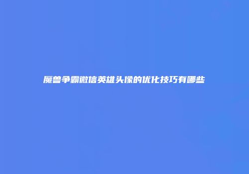 魔兽争霸微信英雄头像的优化技巧有哪些