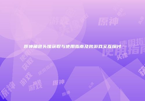 原神角色头像获取与使用指南及跨游戏交互探讨