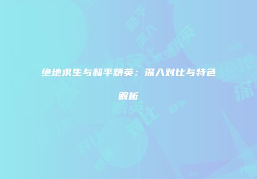 绝地求生与和平精英：深入对比与特色解析