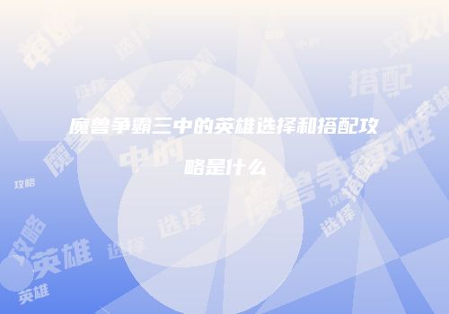 魔兽争霸三中的英雄选择和搭配攻略是什么