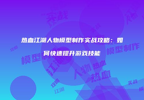 热血江湖人物模型制作实战攻略:如何快速提升游戏技能