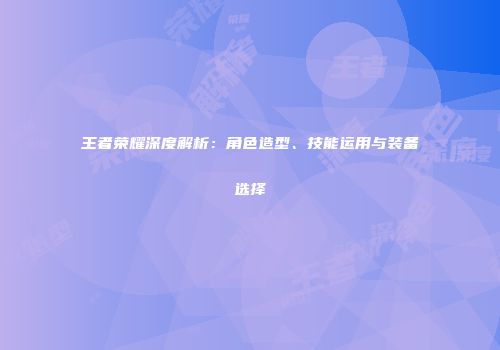 王者荣耀深度解析：角色造型、技能运用与装备选择