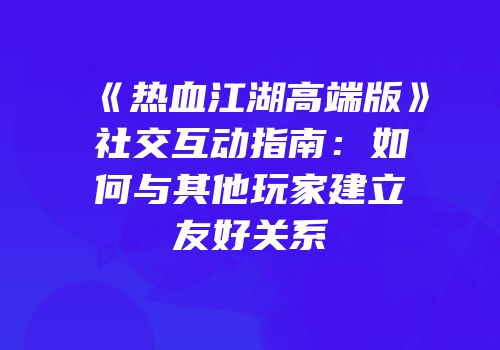 《热血江湖高端版》社交互动指南：如何与其他玩家建立友好关系