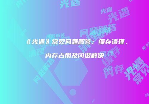 《光遇》常见问题解答：缓存清理、内存占用及闪退解决