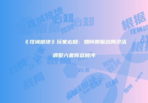 《攻城掠地》玩家必知：如何根据战局灵活调整六套阵容顺序