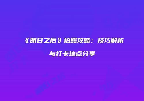 《明日之后》拍照攻略：技巧解析与打卡地点分享