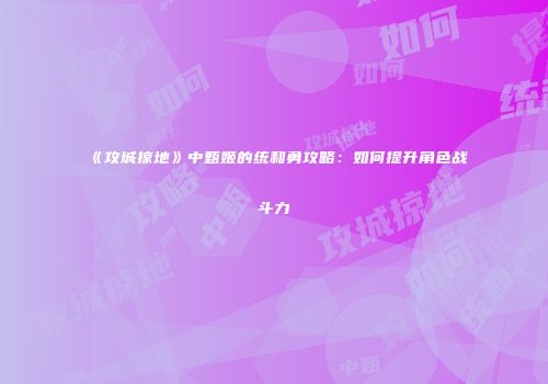 《攻城掠地》中甄姬的统和勇攻略：如何提升角色战斗力
