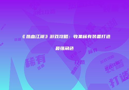 《热血江湖》游戏攻略：收集稀有装备打造最强角色