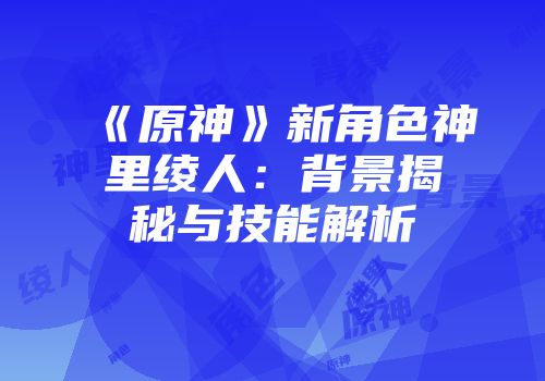 《原神》新角色神里绫人：背景揭秘与技能解析