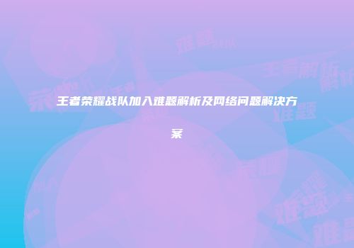 王者荣耀战队加入难题解析及网络问题解决方案