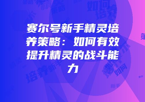 赛尔号新手精灵培养策略：如何有效提升精灵的战斗能力