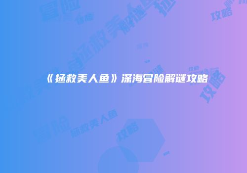 《拯救美人鱼》深海冒险解谜攻略
