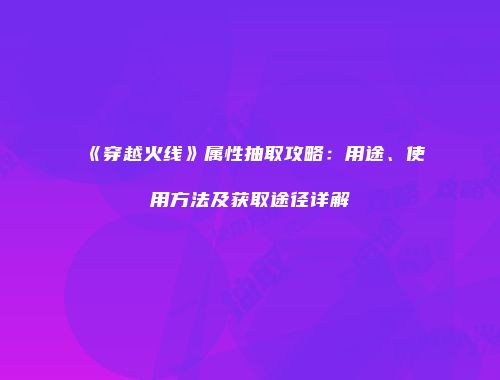 《穿越火线》属性抽取攻略：用途、使用方法及获取途径详解