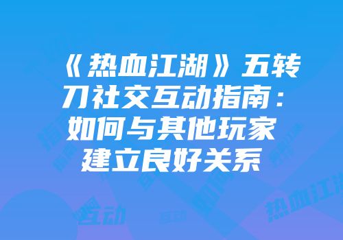 《热血江湖》五转刀社交互动指南：如何与其他玩家建立良好关系