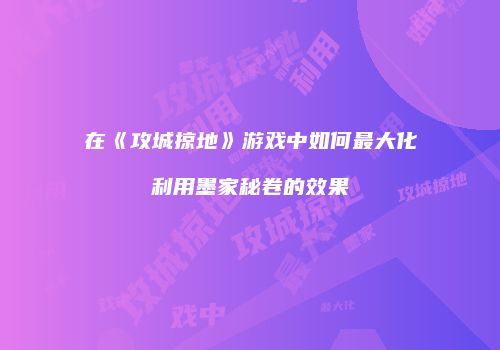 在《攻城掠地》游戏中如何最大化利用墨家秘卷的效果