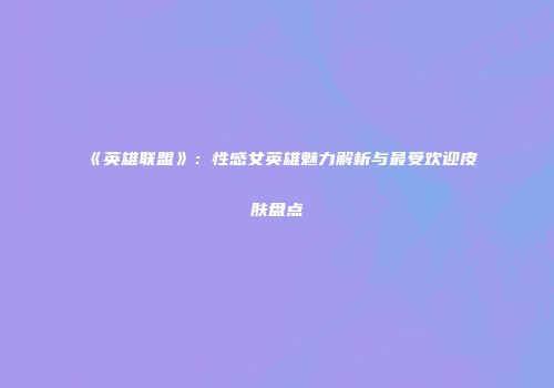 《英雄联盟》：性感女英雄魅力解析与最受欢迎皮肤盘点