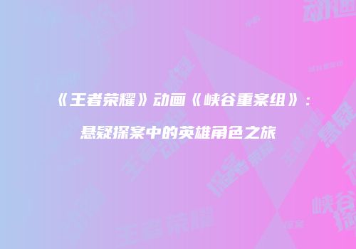 《王者荣耀》动画《峡谷重案组》：悬疑探案中的英雄角色之旅