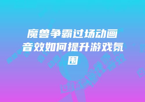 魔兽争霸过场动画音效如何提升游戏氛围