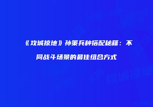 《攻城掠地》孙策兵种搭配秘籍：不同战斗场景的最佳组合方式