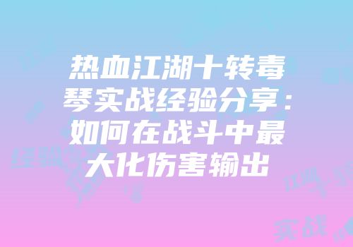 热血江湖十转毒琴实战经验分享：如何在战斗中最大化伤害输出