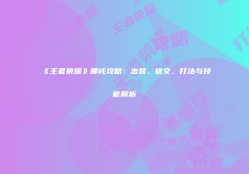 《王者荣耀》哪吒攻略：出装、铭文、打法与技能解析