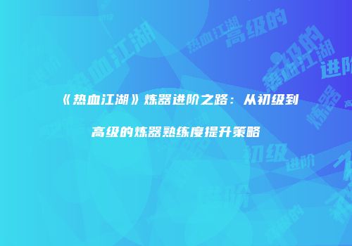 《热血江湖》炼器进阶之路：从初级到高级的炼器熟练度提升策略