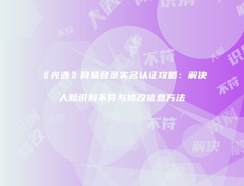 《光遇》网易登录实名认证攻略：解决人脸识别不符与修改信息方法