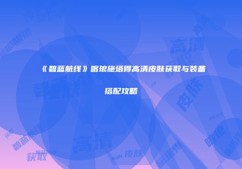 《碧蓝航线》喀琅施塔得高清皮肤获取与装备搭配攻略
