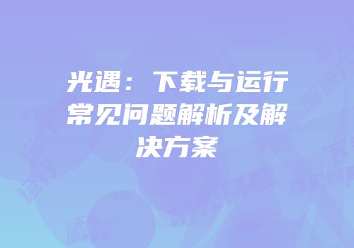 光遇：下载与运行常见问题解析及解决方案