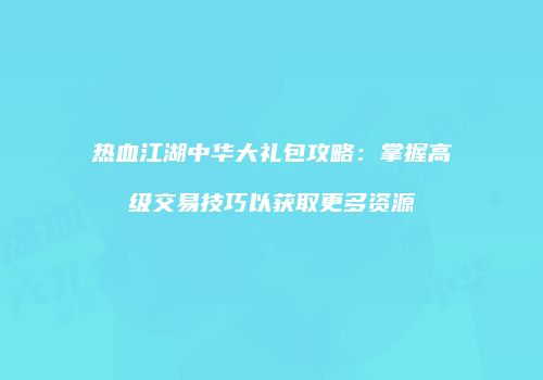 热血江湖中华大礼包攻略:掌握高级交易技巧以获取更多资源
