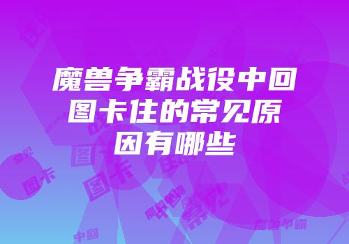魔兽争霸战役中回图卡住的常见原因有哪些