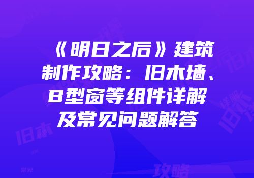 《明日之后》建筑制作攻略：旧木墙、B型窗等组件详解及常见问题解答