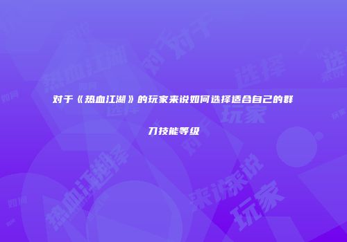 对于《热血江湖》的玩家来说如何选择适合自己的群刀技能等级