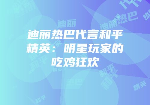 迪丽热巴代言和平精英：明星玩家的吃鸡狂欢