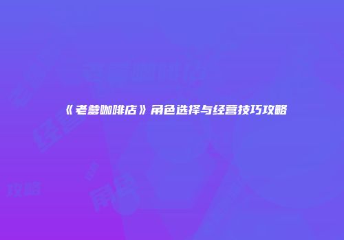 《老爹咖啡店》角色选择与经营技巧攻略