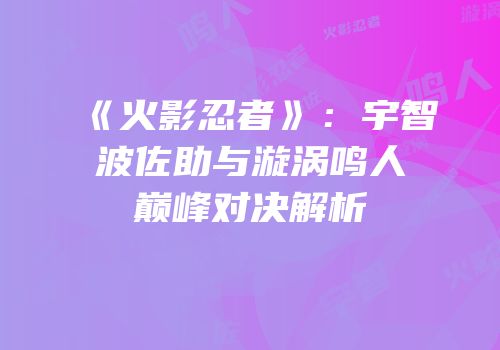 《火影忍者》：宇智波佐助与漩涡鸣人巅峰对决解析
