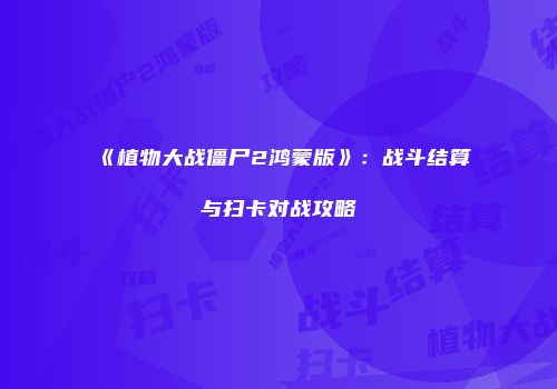 《植物大战僵尸2鸿蒙版》：战斗结算与扫卡对战攻略