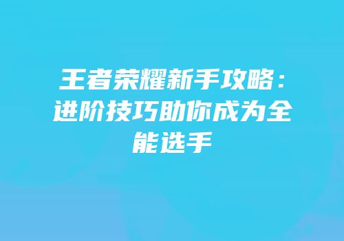 王者荣耀新手攻略：进阶技巧助你成为全能选手