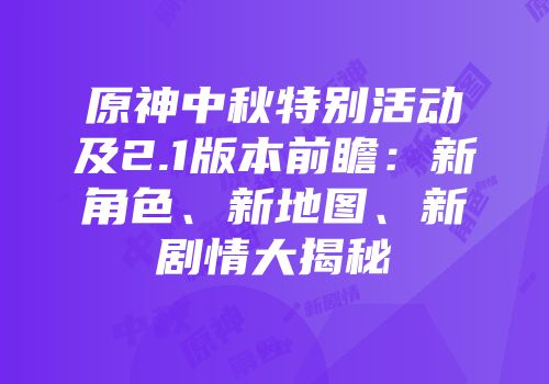 原神中秋特别活动及2.1版本前瞻：新角色、新地图、新剧情大揭秘