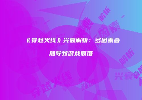 《穿越火线》兴衰解析：多因素叠加导致游戏衰落