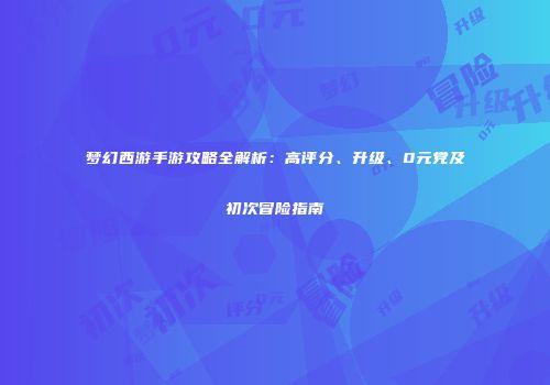 梦幻西游手游攻略全解析：高评分、升级、0元党及初次冒险指南